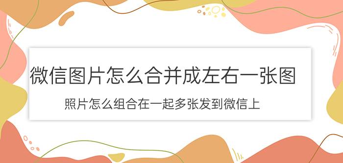 微信图片怎么合并成左右一张图 照片怎么组合在一起多张发到微信上？